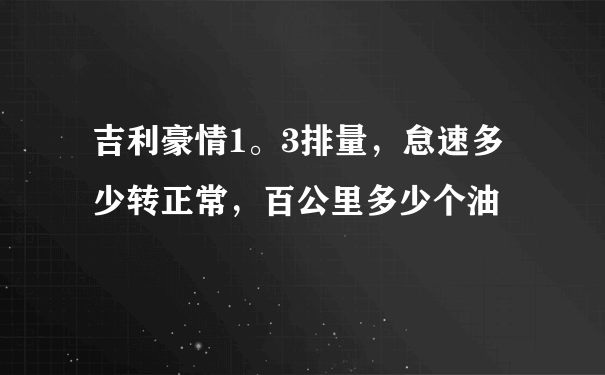 吉利豪情1。3排量，怠速多少转正常，百公里多少个油