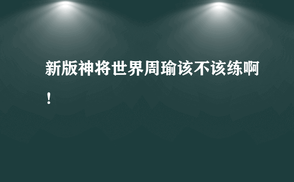 新版神将世界周瑜该不该练啊！