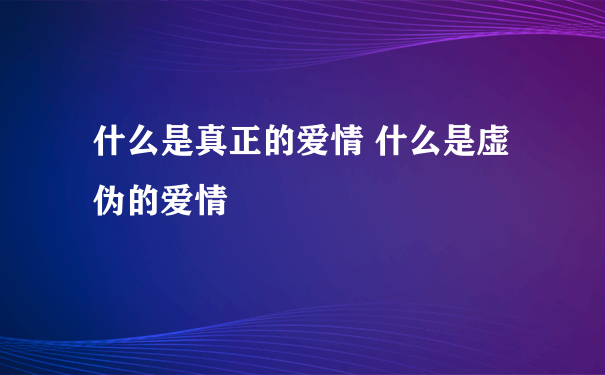 什么是真正的爱情 什么是虚伪的爱情