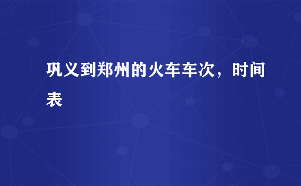 巩义到郑州的火车车次，时间表