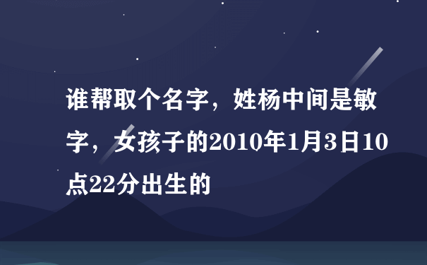 谁帮取个名字，姓杨中间是敏字，女孩子的2010年1月3日10点22分出生的