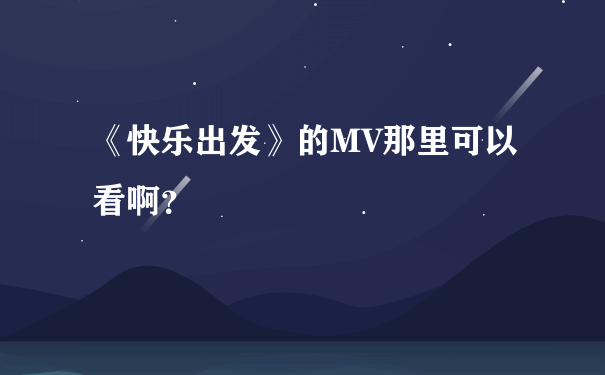 《快乐出发》的MV那里可以看啊？