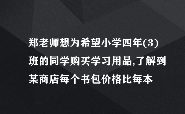 郑老师想为希望小学四年(3)班的同学购买学习用品,了解到某商店每个书包价格比每本