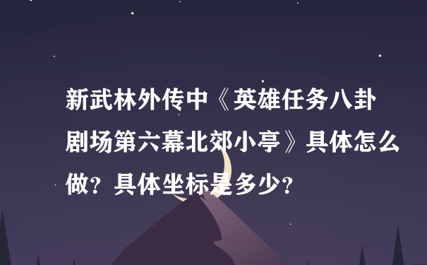 新武林外传中《英雄任务八卦剧场第六幕北郊小亭》具体怎么做？具体坐标是多少？