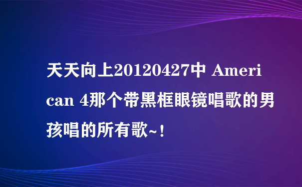 天天向上20120427中 American 4那个带黑框眼镜唱歌的男孩唱的所有歌~！