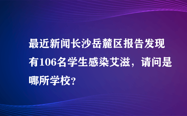 最近新闻长沙岳麓区报告发现有106名学生感染艾滋，请问是哪所学校？