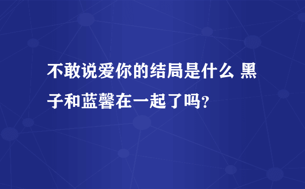 不敢说爱你的结局是什么 黑子和蓝馨在一起了吗？