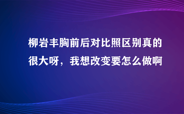 柳岩丰胸前后对比照区别真的很大呀，我想改变要怎么做啊