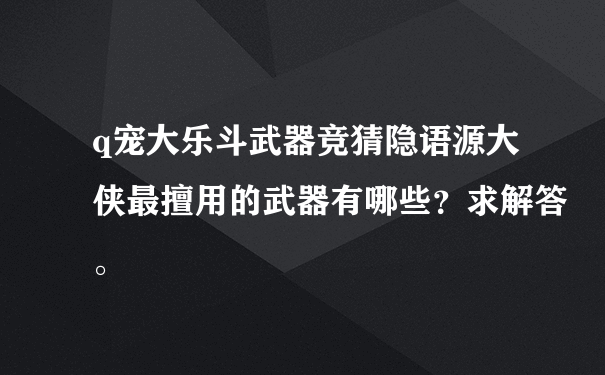 q宠大乐斗武器竞猜隐语源大侠最擅用的武器有哪些？求解答。