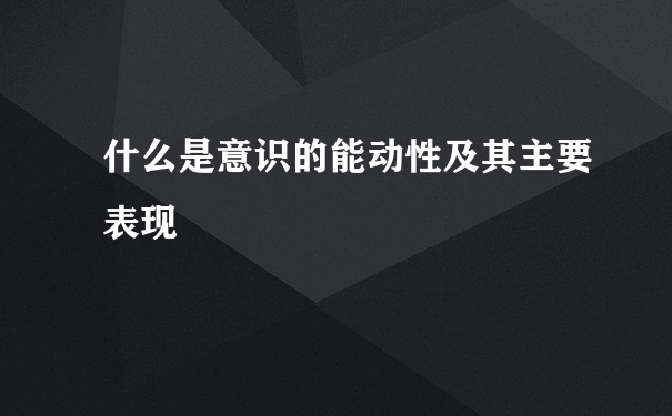 什么是意识的能动性及其主要表现