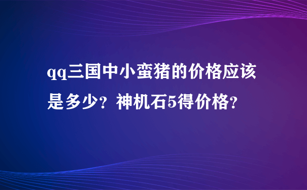 qq三国中小蛮猪的价格应该是多少？神机石5得价格？