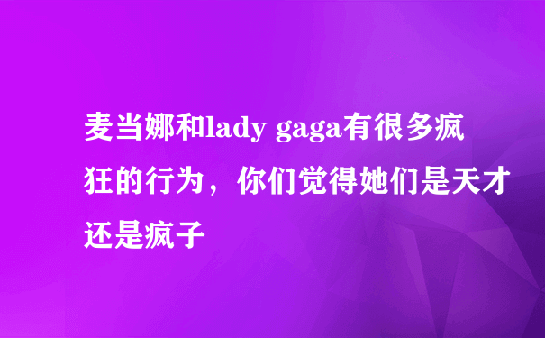 麦当娜和lady gaga有很多疯狂的行为，你们觉得她们是天才还是疯子