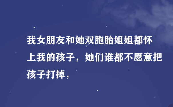 我女朋友和她双胞胎姐姐都怀上我的孩子，她们谁都不愿意把孩子打掉，