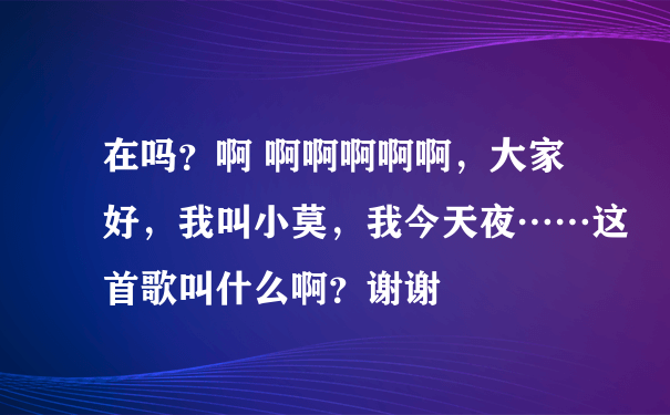 在吗？啊 啊啊啊啊啊，大家好，我叫小莫，我今天夜……这首歌叫什么啊？谢谢