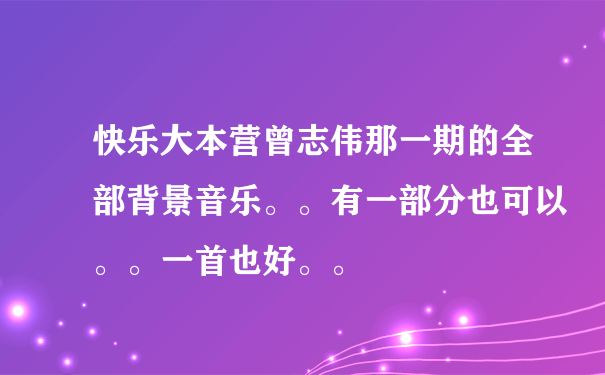 快乐大本营曾志伟那一期的全部背景音乐。。有一部分也可以。。一首也好。。