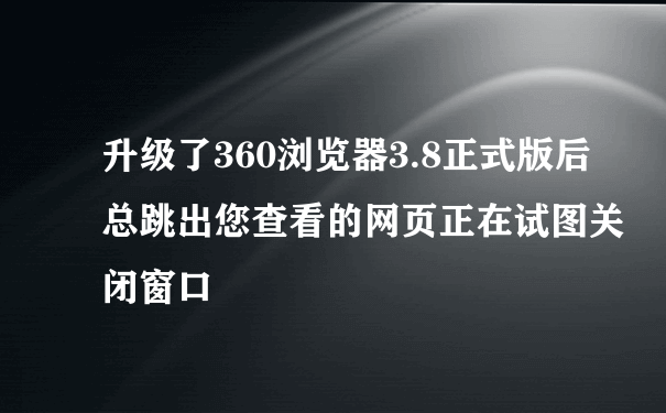 升级了360浏览器3.8正式版后总跳出您查看的网页正在试图关闭窗口