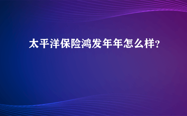 太平洋保险鸿发年年怎么样？