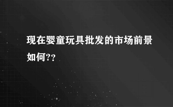 现在婴童玩具批发的市场前景如何?？