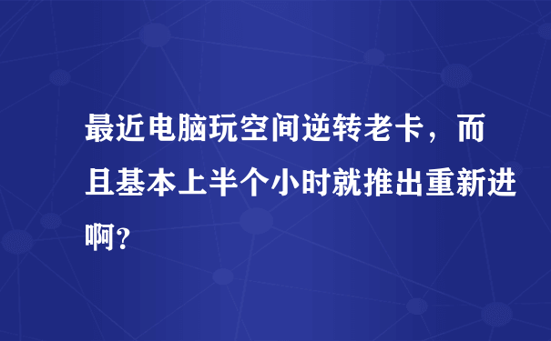 最近电脑玩空间逆转老卡，而且基本上半个小时就推出重新进啊？