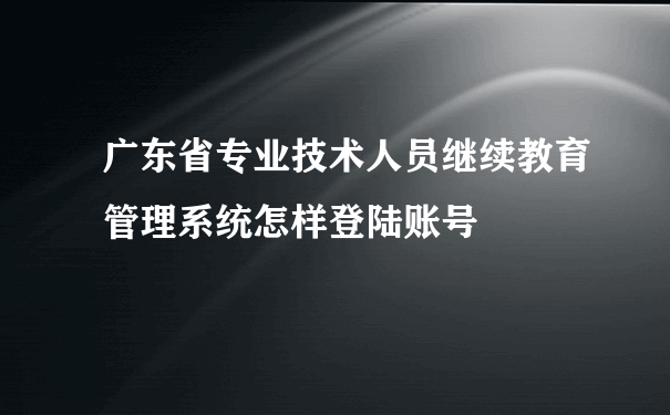 广东省专业技术人员继续教育管理系统怎样登陆账号