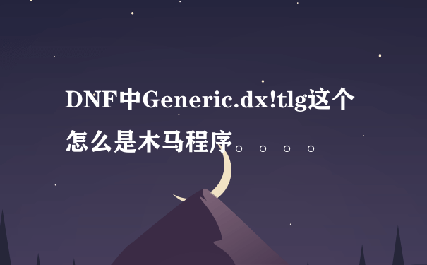 DNF中Generic.dx!tlg这个怎么是木马程序。。。。