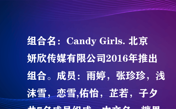 组合名：Candy Girls. 北京妍欣传媒有限公司2016年推出组合。成员：雨婷，张珍珍，浅沫雪，恋雪,佑怡，芷若，子夕共7名成员组成，中文名：糖果女孩，英文名：CandyGirls. 队长：雨婷 副队长【主唱】;张珍珍。舞蹈担当：佑怡。副主唱：浅沫雪。2主唱;芷若。可爱担当