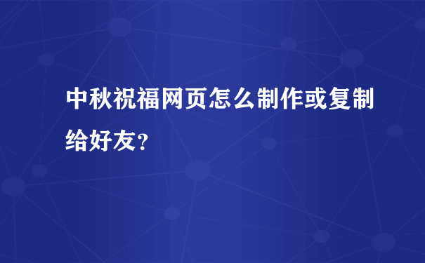 中秋祝福网页怎么制作或复制给好友？