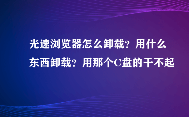 光速浏览器怎么卸载？用什么东西卸载？用那个C盘的干不起