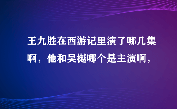 王九胜在西游记里演了哪几集啊，他和吴樾哪个是主演啊，