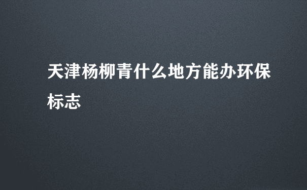 天津杨柳青什么地方能办环保标志