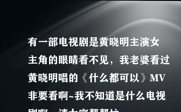 有一部电视剧是黄晓明主演女主角的眼睛看不见，我老婆看过黄晓明唱的《什么都可以》MV非要看啊~我不知道是什么电视剧啊，请大家帮帮忙