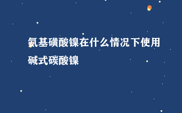 氨基磺酸镍在什么情况下使用碱式碳酸镍