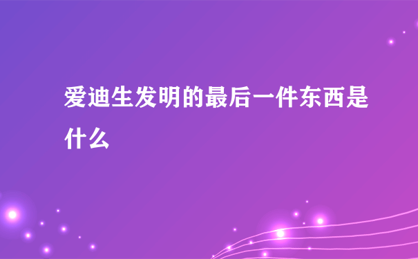 爱迪生发明的最后一件东西是什么