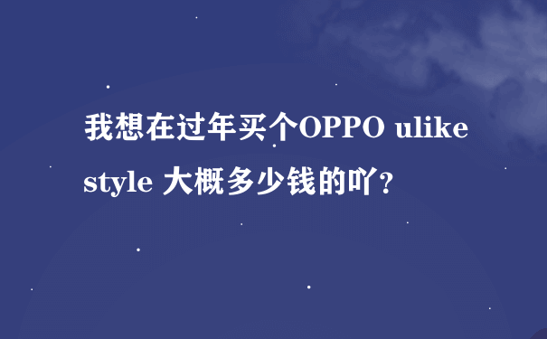 我想在过年买个OPPO ulike style 大概多少钱的吖？