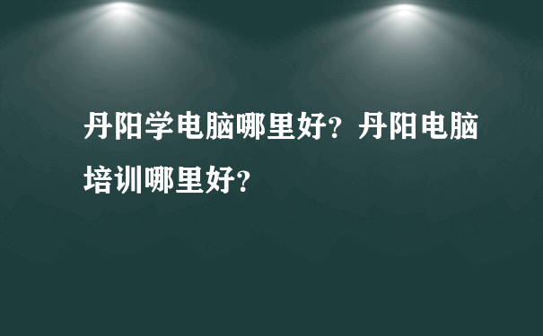 丹阳学电脑哪里好？丹阳电脑培训哪里好？