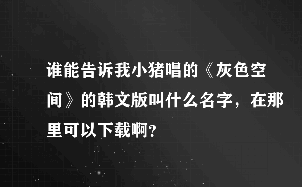 谁能告诉我小猪唱的《灰色空间》的韩文版叫什么名字，在那里可以下载啊？