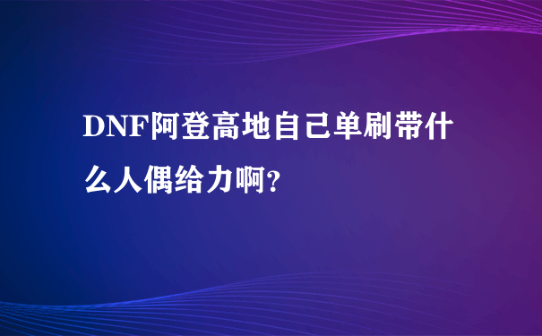 DNF阿登高地自己单刷带什么人偶给力啊？