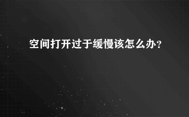 空间打开过于缓慢该怎么办？