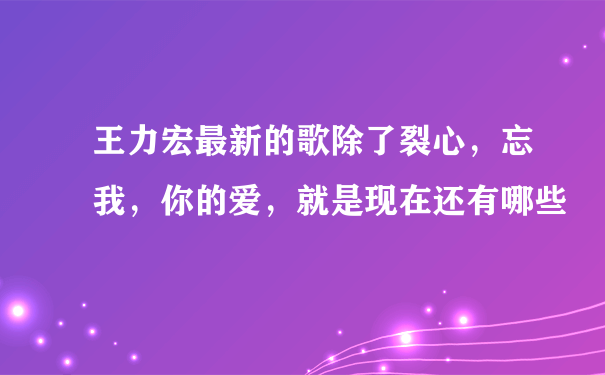 王力宏最新的歌除了裂心，忘我，你的爱，就是现在还有哪些