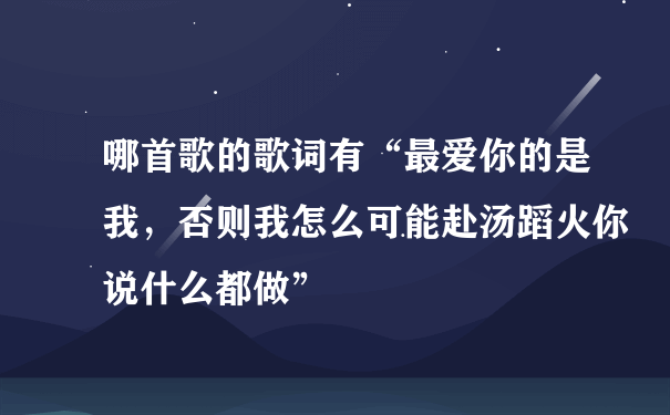 哪首歌的歌词有“最爱你的是我，否则我怎么可能赴汤蹈火你说什么都做”