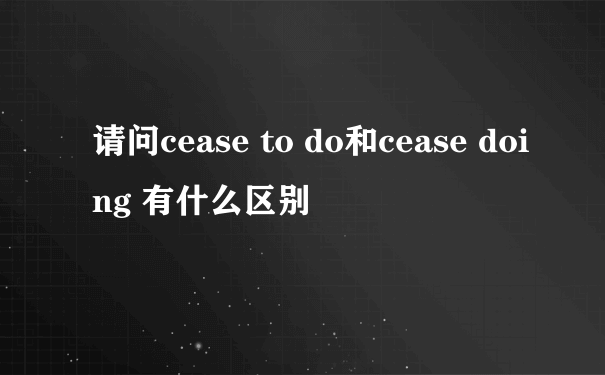 请问cease to do和cease doing 有什么区别