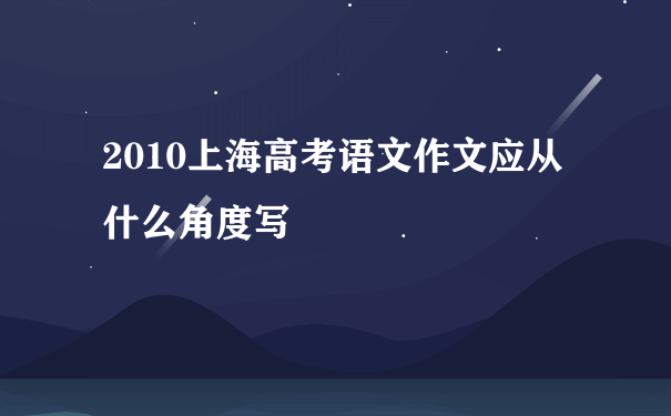 2010上海高考语文作文应从什么角度写