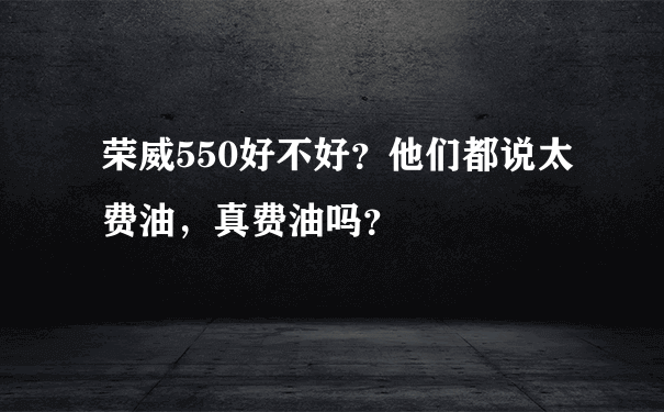 荣威550好不好？他们都说太费油，真费油吗？