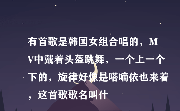 有首歌是韩国女组合唱的，MV中戴着头盔跳舞，一个上一个下的，旋律好像是嗒嘀依也来着，这首歌歌名叫什