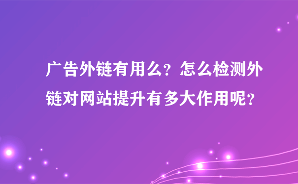 广告外链有用么？怎么检测外链对网站提升有多大作用呢？