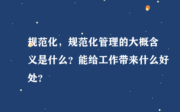 规范化，规范化管理的大概含义是什么？能给工作带来什么好处？