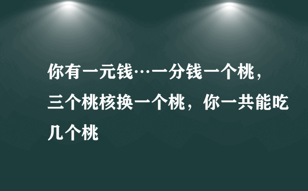 你有一元钱…一分钱一个桃，三个桃核换一个桃，你一共能吃几个桃