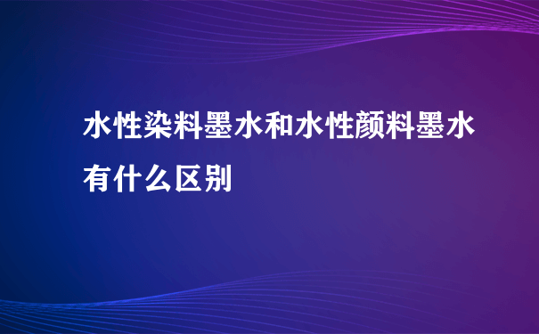 水性染料墨水和水性颜料墨水有什么区别