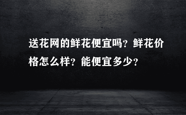 送花网的鲜花便宜吗？鲜花价格怎么样？能便宜多少？