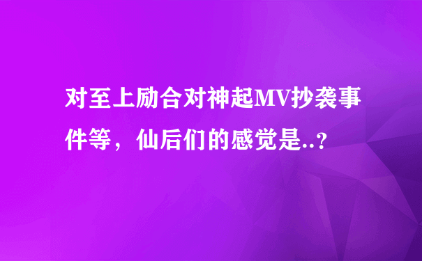 对至上励合对神起MV抄袭事件等，仙后们的感觉是..？